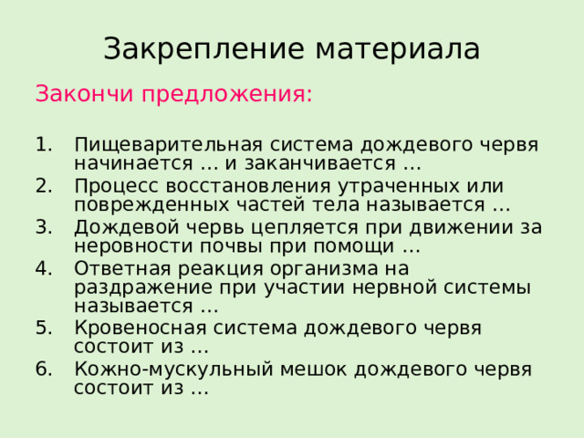 Закрепление материала Закончи предложения: Пищеварительная система дождевого червя начинается … и заканчивается … Процесс восстановления утраченных или поврежденных частей тела называется … Дождевой червь цепляется при движении за неровности почвы при помощи … Ответная реакция организма на раздражение при участии нервной системы называется … Кровеносная система дождевого червя состоит из … Кожно-мускульный мешок дождевого червя состоит из … 