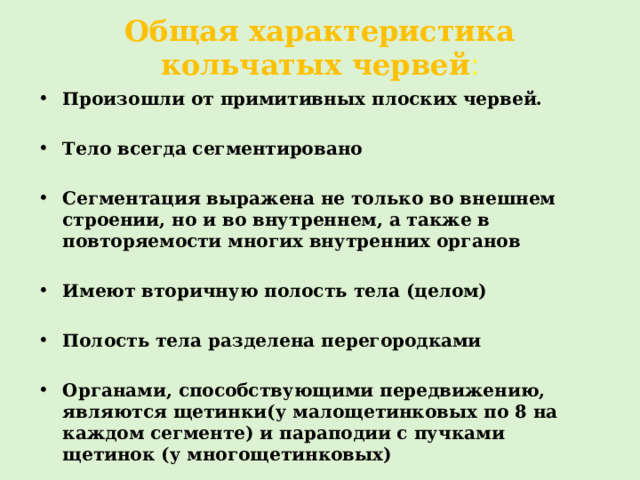 Общая характеристика кольчатых червей : Произошли от примитивных плоских червей.  Тело всегда сегментировано  Сегментация выражена не только во внешнем строении, но и во внутреннем, а также в повторяемости многих внутренних органов  Имеют вторичную полость тела (целом)  Полость тела разделена перегородками  Органами, способствующими передвижению, являются щетинки(у малощетинковых по 8 на каждом сегменте) и параподии с пучками щетинок (у многощетинковых) 