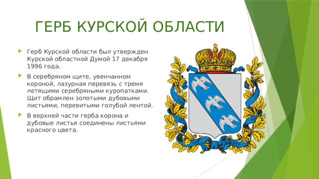 ГЕРБ КУРСКОЙ ОБЛАСТИ Герб Курской области был утвержден Курской областной Думой 17 декабря 1996 года. В серебряном щите, увенчанном короной, лазурная перевязь с тремя летящими серебряными куропатками. Щит обрамлен золотыми дубовыми листьями, перевитыми голубой лентой. В верхней части герба корона и дубовые листья соединены листьями красного цвета. 