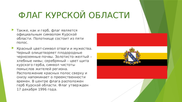 ФЛАГ КУРСКОЙ ОБЛАСТИ Также, как и герб, флаг является официальным символом Курской области. Полотнище состоит из пяти полос. Красный цвет-символ отваги и мужества. Черный олицетворяет плодородные черноземные почвы. Золотисто-желтый – хлебные нивы; серебряный – цвет щита курского герба, символ чистоты помыслов жителей региона. Расположение красных полос сверху и снизу напоминает о преемственности времен. В центре флага расположен герб Курской области. Флаг утвержден 17 декабря 1996 года. 