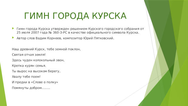 ГИМН ГОРОДА КУРСКА Гимн города Курска утвержден решением Курского городского собрания от 25 июля 2007 года № 360-З-РС в качестве официального символа Курска. Автор слов Вадим Корнеев, композитор Юрий Пятковский. Наш древний Курск, тебе земной поклон, Святая отчая земля! Здесь чуден колокольный звон, Крепка курян семья. Ты вырос на высоком берегу, Хвалу тебе поем! И предки в «Слове о полку» Помянуты добром…….. 