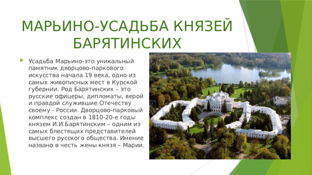 МАРЬИНО-УСАДЬБА КНЯЗЕЙ БАРЯТИНСКИХ Усадьба Марьино-это уникальный памятник дворцово-паркового искусства начала 19 века, одно из самых живописных мест в Курской губернии. Род Барятинских – это русские офицеры, дипломаты, верой и правдой служившие Отечеству своему - России. Дворцово-парковый комплекс создан в 1810-20-е годы князем И.И.Барятинским – одним из самых блестящих представителей высшего русского общества. Имение названо в честь жены князя – Марии. 