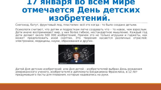 17 января во всем мире отмечается День детских изобретений. Снегоход, батут, фруктовый лед, пластилин -всё это когда - то было создано детьми. Психологи считают, что детям и подросткам легче создавать что – то новое, чем взрослым. Дети иначе воспринимают мир, у них более гибкое, нестандартное мышление. Каждый год дети делают около 500 000 изобретений. Причем это не только игрушки и гаджеты, как может предположить иной скептик. Это творения касаются различных отраслей: электроники, медицины, науки, образования и других. Датой Дня детских изобретений или Дня детей – изобретателей выбран День рождения американского ученого, изобретателя и дипломата Бенджамина Франклина, в 12 лет придумавшего ласты для плавания, которые надевались на руки. 