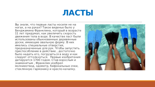 ЛАСТЫ Вы знали, что первые ласты носили не на ногах, а на руках? Такое виденье было у Бенджамина Франклина, который в возрасте 11 лет придумал, как увеличить скорость движения тела в воде. В качестве ласт были использованы обыкновенные деревянные доски, имеющие овальную форму. В них имелись специальные отверстия, предназначенные для рук. Чтобы запустить приспособление в действие , достаточно было надеть его, погрузиться в воду и как следует оттолкнуться. Первые изобретения датируются 1700 годом. Став взрослым и знаменитым , Франклин изобрел молниеотвод, одометр, бифокальные очки, стеклянную гармонику и кресло-качалку. 