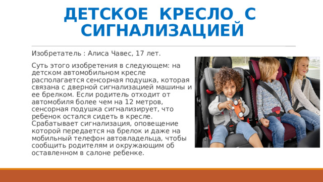 ДЕТСКОЕ КРЕСЛО С СИГНАЛИЗАЦИЕЙ Изобретатель : Алиса Чавес, 17 лет. Суть этого изобретения в следующем: на детском автомобильном кресле располагается сенсорная подушка, которая связана с дверной сигнализацией машины и ее брелком. Если родитель отходит от автомобиля более чем на 12 метров, сенсорная подушка сигнализирует, что ребенок остался сидеть в кресле. Срабатывает сигнализация, оповещение которой передается на брелок и даже на мобильный телефон автовладельца, чтобы сообщить родителям и окружающим об оставленном в салоне ребенке.   
