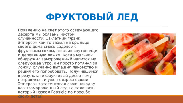 ФРУКТОВЫЙ ЛЕД Появлению на свет этого освежающего десерта мы обязаны чистой случайности: 11-летний Фрэнк Эпперсон как-то забыл на крыльце своего дома смесь содовой с фруктовым соком, оставив внутри еще и деревянную ложку. Когда мальчик обнаружил замороженный напиток на следующее утро, он просто потянул за ложку, случайно вытащил лакомство и решил его попробовать. Получившийся в результате фруктовый десерт ему понравился, и уже повзрослевший Эпперсон запатентовал свою находку как «замороженный лед на палочке», который назвал Popsicle по просьбе своих детей.   