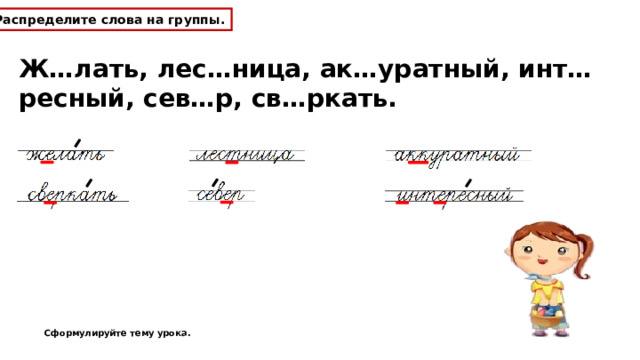 Распределите слова на группы. Ж…лать, лес…ница, ак…уратный, инт…ресный, сев…р, св…ркать. Сформулируйте тему урока. 