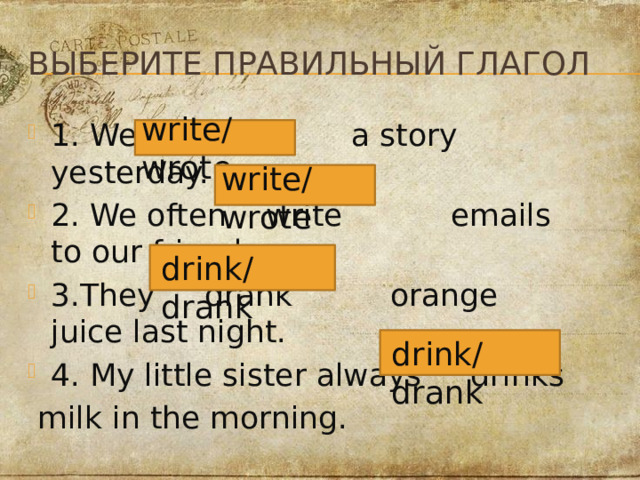 выБерите правильный глагол write/wrote 1. We wrote a story yesterday. 2. We often write emails to our friends. 3.They drank orange juice last night. 4. My little sister always drinks  milk in the morning. write/wrote drink/drank drink/drank 