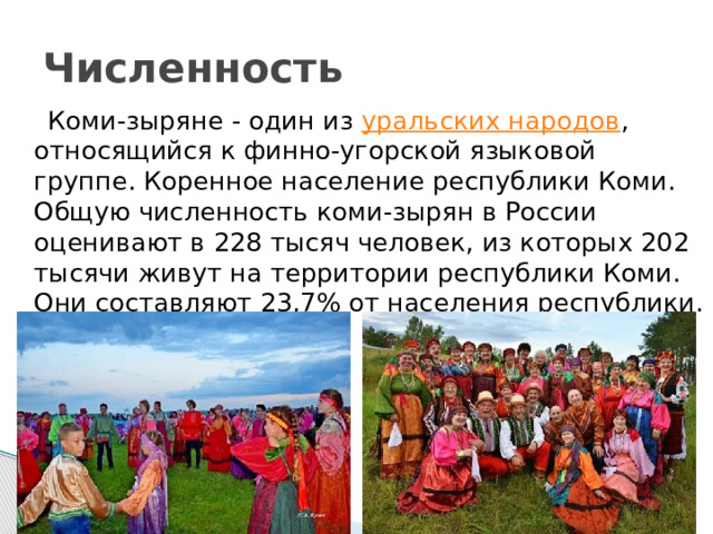 Численность  Коми-зыряне - один из  уральских народов , относящийся к финно-угорской языковой группе. Коренное население республики Коми. Общую численность коми-зырян в России оценивают в 228 тысяч человек, из которых 202 тысячи живут на территории республики Коми. Они составляют 23,7% от населения республики. 