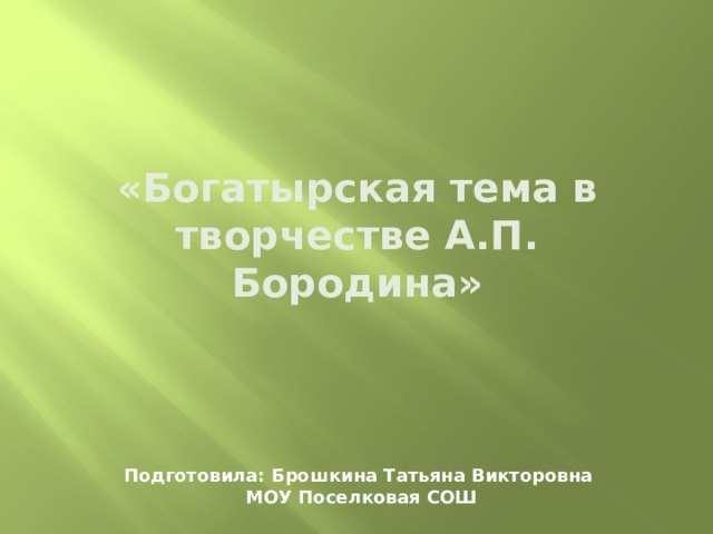 «Богатырская тема в творчестве А.П. Бородина» Подготовила: Брошкина Татьяна Викторовна  МОУ Поселковая СОШ 