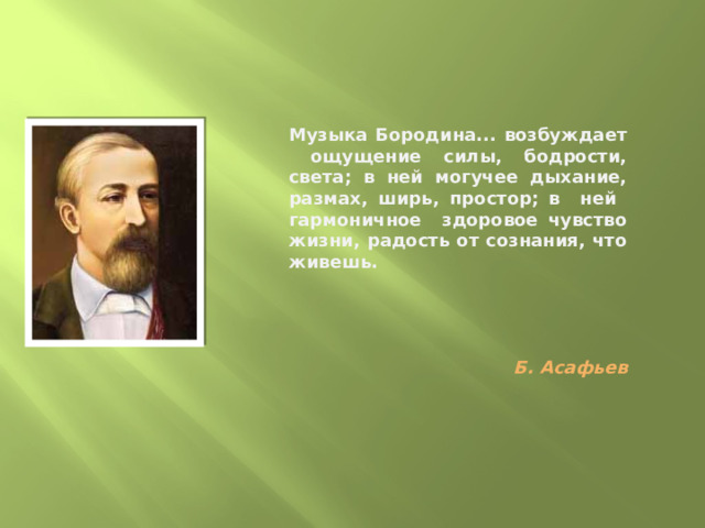 Музыка Бородина... возбуждает ощущение силы, бодрости, света; в ней могучее дыхание, размах, ширь, простор; в ней гармоничное здоровое чувство жизни, радость от сознания, что живешь.      Б. Асафьев 