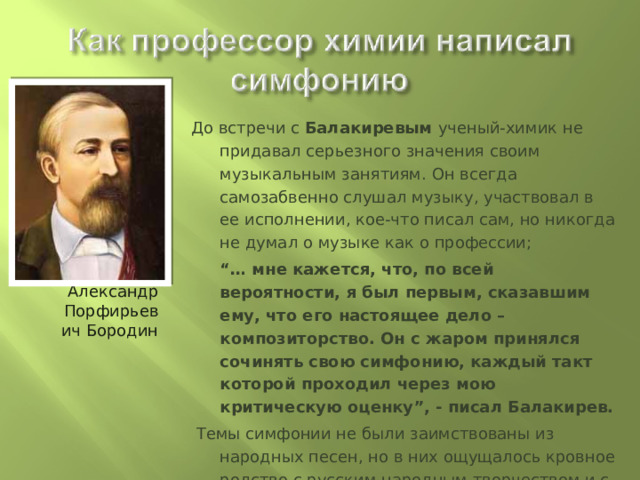 Александр Порфирьевич Бородин До встречи с Балакиревым ученый-химик не придавал серьезного значения своим музыкальным занятиям. Он всегда самозабвенно слушал музыку, участвовал в ее исполнении, кое-что писал сам, но никогда не думал о музыке как о профессии;   “… мне кажется, что, по всей вероятности, я был первым, сказавшим ему, что его настоящее дело – композиторство. Он с жаром принялся сочинять свою симфонию, каждый такт которой проходил через мою критическую оценку”, - писал Балакирев.  Темы симфонии не были заимствованы из народных песен, но в них ощущалось кровное родство с русским народным творчеством и с народной музыкой Востока. Развитие их было неповторимо свежим, а вся симфония в целом – мощной и гармоничной 
