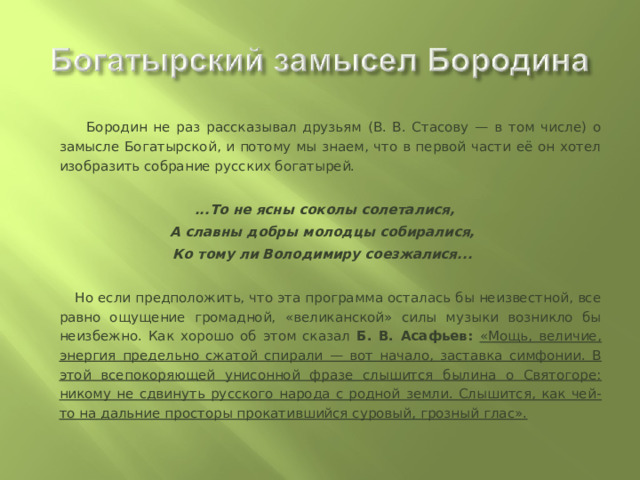  Бородин не раз рассказывал друзьям (В. В. Стасову — в том числе) о замысле Богатырской, и потому мы знаем, что в первой части её он хотел изобразить собрание русских богатырей.   ...То не ясны соколы солеталися, А славны добры молодцы собиралися, Ко тому ли Володимиру соезжалися...    Но если предположить, что эта программа осталась бы неизвестной, все равно ощущение громадной, «великанской» силы музыки возникло бы неизбежно. Как хорошо об этом сказал Б. В. Асафьев: «Мощь, величие, энергия предельно сжатой спирали — вот начало, заставка симфонии. В этой всепокоряющей унисонной фразе слышится былина о Святогоре: никому не сдвинуть русского народа с родной земли. Слышится, как чей-то на дальние просторы прокатившийся суровый, грозный глас». 