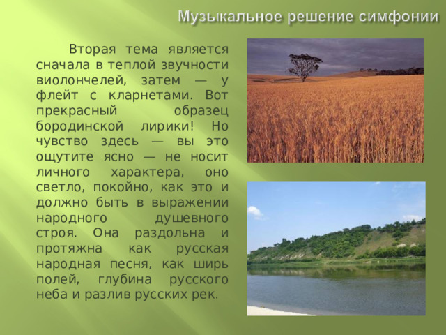  Вторая тема является сначала в теплой звучности виолончелей, затем — у флейт с кларнетами. Вот прекрасный образец бородинской лирики! Но чувство здесь — вы это ощутите ясно — не носит личного характера, оно светло, покойно, как это и должно быть в выражении народного душевного строя. Она раздольна и протяжна как русская народная песня, как ширь полей, глубина русского неба и разлив русских рек. 