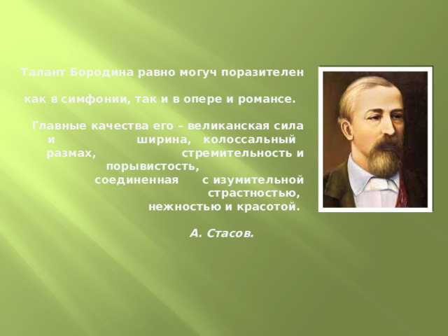 Талант Бородина равно могуч поразителен  как в симфонии, так и в опере и романсе.  Главные качества его – великанская сила и ширина, колоссальный размах, стремительность и порывистость, соединенная с изумительной страстностью,  нежностью и красотой.    А. Стасов.     