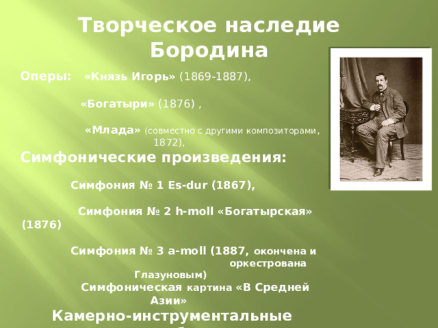 Творческое наследие Бородина Оперы:  «Князь Игорь» (1869-1887),   «Богатыри» (1876) ,   «Млада»  (совместно с другими композиторами , 1872),   Симфонические произведения:   Симфония № 1 Es-dur (1867),  Симфония № 2 h-moll «Богатырская» (1876)  Симфония № 3 a-moll (1887, окончена и  оркестрована Глазуновым)  Симфоническая картина «В Средней Азии»   Камерно-инструментальные ансамбли:   струнное трио на тему песни «Чем тебя я огорчила» (g-moll, 1854-55), струнное трио (Большое, G-dur, до 1862), фортепианное трио (D-dur, до 1862), струнный квинтет (f-moll, до 1862), струнный секстет (d-moll, 1860-61), фортепианный квинтет (c-moll, 1862), 2 струнных квартета (A-dur, 1879; D-dur, 1881), Серенада в испанском роде из квартета B-la-f (коллективное сочинение, 1886)   