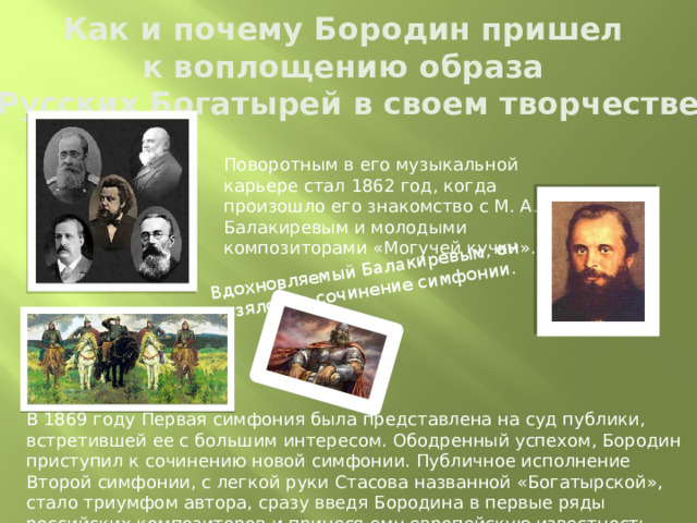 Вдохновляемый Балакиревым, он взялся за сочинение симфонии.    Как и почему Бородин пришел  к воплощению образа  «Русских Богатырей в своем творчестве» Поворотным в его музыкальной карьере стал 1862 год, когда произошло его знакомство с М. А. Балакиревым и молодыми композиторами «Могучей кучки». В 1869 году Первая симфония была представлена на суд публики, встретившей ее с большим интересом. Ободренный успехом, Бородин приступил к сочинению новой симфонии. Публичное исполнение Второй симфонии, с легкой руки Стасова названной «Богатырской», стало триумфом автора, сразу введя Бородина в первые ряды российских композиторов и принеся ему европейскую известность.  