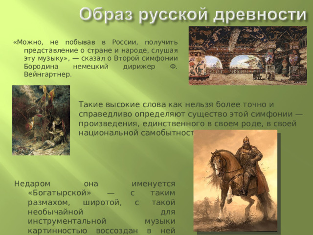 «Можно, не побывав в России, получить представление о стране и народе, слушая эту музыку», — сказал о Второй симфонии Бородина немецкий дирижер Ф. Вейнгартнер. Такие высокие слова как нельзя более точно и справедливо определяют существо этой симфонии — произведения, единственного в своем роде, в своей национальной самобытности и мощи. Недаром она именуется «Богатырской» — с таким размахом, широтой, с такой необычайной для инструментальной музыки картинностью воссоздан в ней образ русской древности, русского национального характера. 