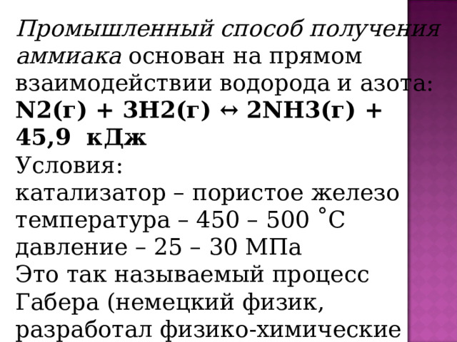 Промышленный способ получения аммиака основан на прямом взаимодействии водорода и азота: N2(г) + 3H2(г) ↔ 2NH3(г) + 45,9  кДж Условия: катализатор – пористое железо температура – 450 – 500 ˚С давление – 25 – 30 МПа Это так называемый процесс Габера (немецкий физик, разработал физико-химические основы метода). 