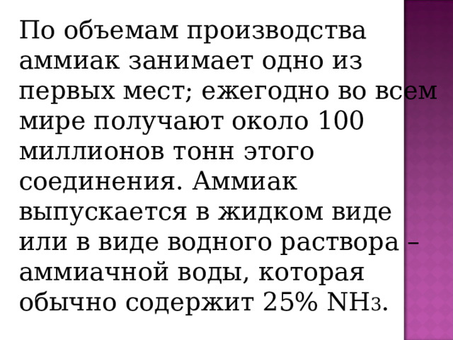По объемам производства аммиак занимает одно из первых мест; ежегодно во всем мире получают около 100 миллионов тонн этого соединения. Аммиак выпускается в жидком виде или в виде водного раствора – аммиачной воды, которая обычно содержит 25% NH 3 . 