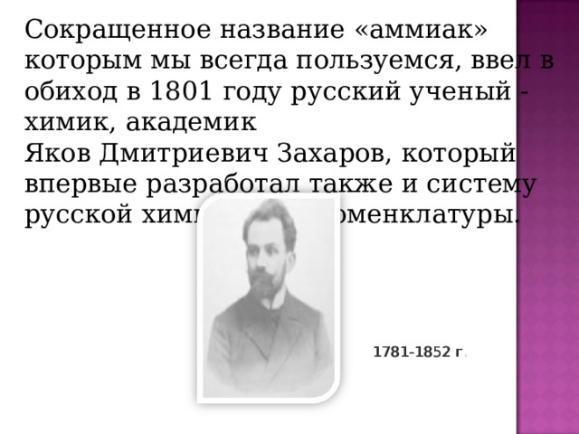Сокращенное название «аммиак» которым мы всегда пользуемся, ввел в обиход в 1801 году русский ученый - химик, академик Яков Дмитриевич Захаров, который впервые разработал также и систему русской химической номенклатуры. 1781-1852 г .  