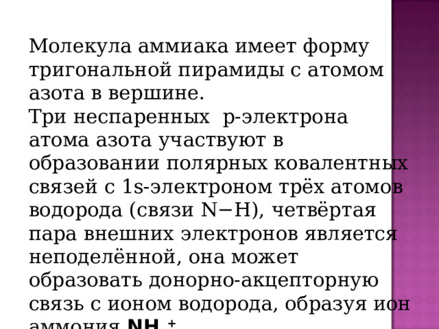 Молекула аммиака имеет форму тригональной пирамиды с атомом азота в вершине. Три неспаренных  p-электрона атома азота участвуют в образовании полярных ковалентных связей с 1s-электроном трёх атомов водорода (связи N−H), четвёртая пара внешних электронов является неподелённой, она может образовать донорно-акцепторную связь с ионом водорода, образуя ион аммония NH 4 +  