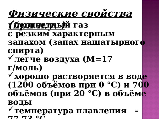 Физические свойства (при н.у. ) бесцветный газ с резким характерным запахом (запах нашатырного спирта) легче воздуха (М=17 г/моль) хорошо растворяется в воде (1200 объёмов при 0 °C) и 700 объёмов (при 20 °C) в объёме воды температура плавления  -77.73 °C температура кипения  -33.34 °C ЯДОВИТ! 