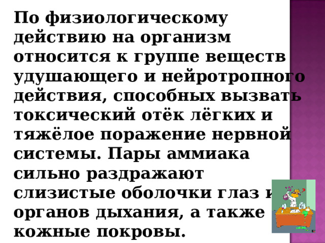 По физиологическому действию на организм относится к группе веществ удушающего и нейротропного действия, способных вызвать токсический отёк лёгких и тяжёлое поражение нервной системы. Пары аммиака сильно раздражают слизистые оболочки глаз и органов дыхания, а также кожные покровы.  