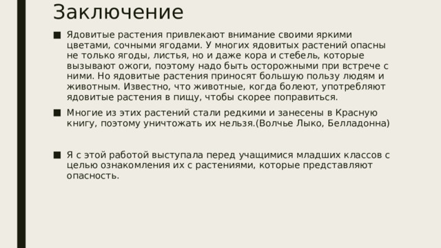 Заключение Ядовитые растения привлекают внимание своими яркими цветами, сочными ягодами. У многих ядовитых растений опасны не только ягоды, листья, но и даже кора и стебель, которые вызывают ожоги, поэтому надо быть осторожными при встрече с ними. Но ядовитые растения приносят большую пользу людям и животным. Известно, что животные, когда болеют, употребляют ядовитые растения в пищу, чтобы скорее поправиться. Многие из этих растений стали редкими и занесены в Красную книгу, поэтому уничтожать их нельзя.(Волчье Лыко, Белладонна) Я с этой работой выступала перед учащимися младших классов с целью ознакомления их с растениями, которые представляют опасность. 