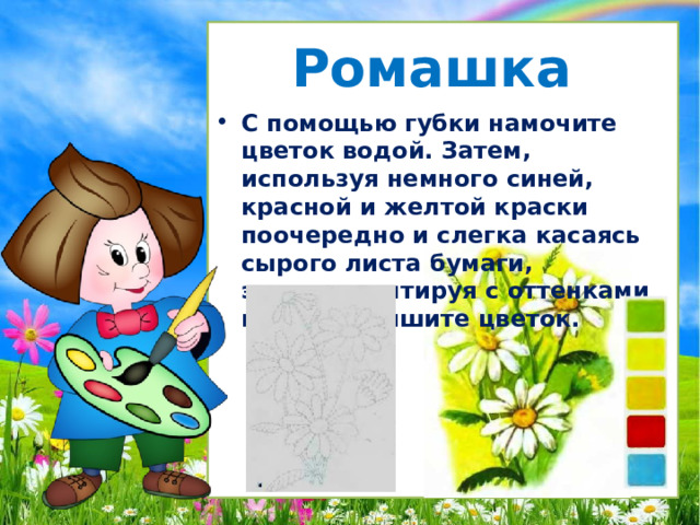 Ромашка С помощью губки намочите цветок водой. Затем, используя немного синей, красной и желтой краски поочередно и слегка касаясь сырого листа бумаги, экспериментируя с оттенками цвета, напишите цветок. 