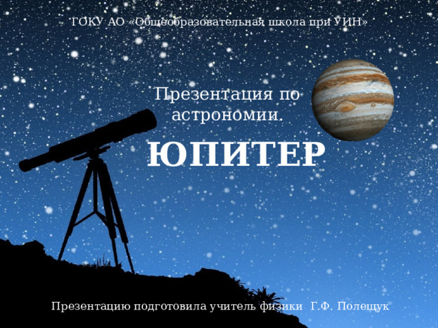 ГОКУ АО «Общеобразовательная школа при УИН» Презентация по астрономии. ЮПИТЕР Презентацию подготовила учитель физики Г.Ф. Полещук 