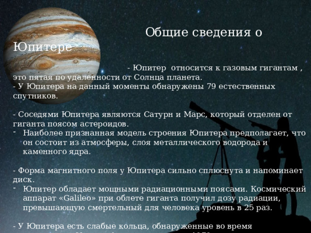  Общие сведения о Юпитере  - Юпитер относится к газовым гигантам , это пятая по удаленности от Солнца планета. - У Юпитера на данный моменты обнаружены 79 естественных спутников. - Соседями Юпитера являются Сатурн и Марс, который отделен от гиганта поясом астероидов. Наиболее признанная модель строения Юпитера предполагает, что он состоит из атмосферы, слоя металлического водорода и каменного ядра. - Форма магнитного поля у Юпитера сильно сплюснута и напоминает диск. Юпитер обладает мощными радиационными поясами. Космический аппарат «Galileo» при облете гиганта получил дозу радиации, превышающую смертельный для человека уровень в 25 раз. - У Юпитера есть слабые кольца, обнаруженные во время прохождения «Voyager-1» мимо планеты в 1979 году. 