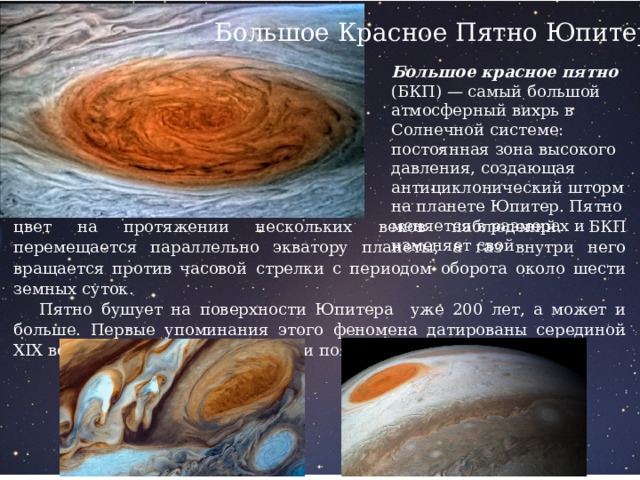 Большое Красное Пятно Юпитера Большое красное пятно (БКП) — самый большой атмосферный вихрь в Солнечной системе: постоянная зона высокого давления, создающая антициклонический шторм на планете Юпитер. Пятно меняется в размерах и изменяет свой цвет на протяжении нескольких веков наблюдений. БКП перемещается параллельно экватору планеты, а газ внутри него вращается против часовой стрелки с периодом оборота около шести земных суток.  Пятно бушует на поверхности Юпитера уже 200 лет, а может и больше. Первые упоминания этого феномена датированы серединой XIX века, а фотографии самой бури появились в 1880-х годах. 