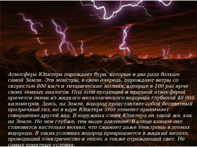 Атмосфера Юпитера порождает бури, которые в два раза больше самой Земли. Эти монстры, в свою очередь, порождают ветры со скоростью 800 км/ч и титанические молнии, которые в 100 раз ярче своих земных аналогов. Под этой пугающей и мрачной атмосферой прячется океан из жидкого металлического водорода глубиной 40 000 километров. Здесь, на Земле, водород представляет собой бесцветный прозрачный газ, но в ядре Юпитера этот элемент принимает совершенно другой вид. В наружных слоях Юпитера он такой же, как на Земле. Но чем глубже, тем выше давление. В конце концов оно становится настолько велико, что сжимает даже электроны в атомах водорода. В таких условиях водород превращается в жидкий металл, проводящий электричество и тепло, а также отражающий свет. Не самые приятные условия. 