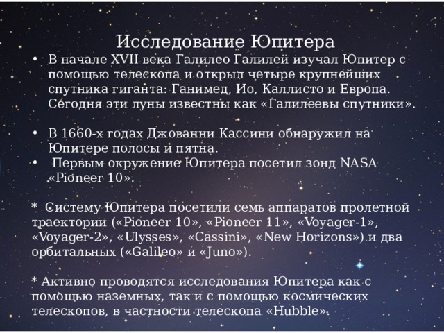 Исследование Юпитера В начале XVII века Галилео Галилей изучал Юпитер с помощью телескопа и открыл четыре крупнейших спутника гиганта: Ганимед, Ио, Каллисто и Европа. Сегодня эти луны известны как «Галилеевы спутники». В 1660-х годах Джованни Кассини обнаружил на Юпитере полосы и пятна.  Первым окружение Юпитера посетил зонд NASA «Pioneer 10». * Систему Юпитера посетили семь аппаратов пролетной траектории («Pioneer 10», «Pioneer 11», «Voyager-1», «Voyager-2», «Ulysses», «Cassini», «New Horizons») и два орбитальных («Galileo» и «Juno»). * Активно проводятся исследования Юпитера как с помощью наземных, так и с помощью космических телескопов, в частности телескопа «Hubble». 