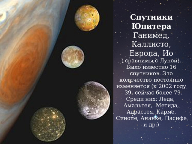 Спутники Юпитера Ганимед, Каллисто, Европа, Ио ( сравнимы с Луной).  Было известно 16 спутников. Это количество постоянно изменяется (к 2002 году – 39, сейчас более 79. Среди них: Леда, Амальтея, Метида, Адрастея, Карме, Синопе, Ананке, Пасифе и др.) 