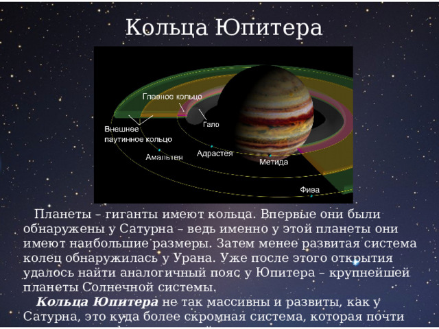 Кольца Юпитера  Планеты – гиганты имеют кольца. Впервые они были обнаружены у Сатурна – ведь именно у этой планеты они имеют наибольшие размеры. Затем менее развитая система колец обнаружилась у Урана. Уже после этого открытия удалось найти аналогичный пояс у Юпитера – крупнейшей планеты Солнечной системы.  Кольца Юпитера не так массивны и развиты, как у Сатурна, это куда более скромная система, которая почти незаметна на фоне огромной планеты. 