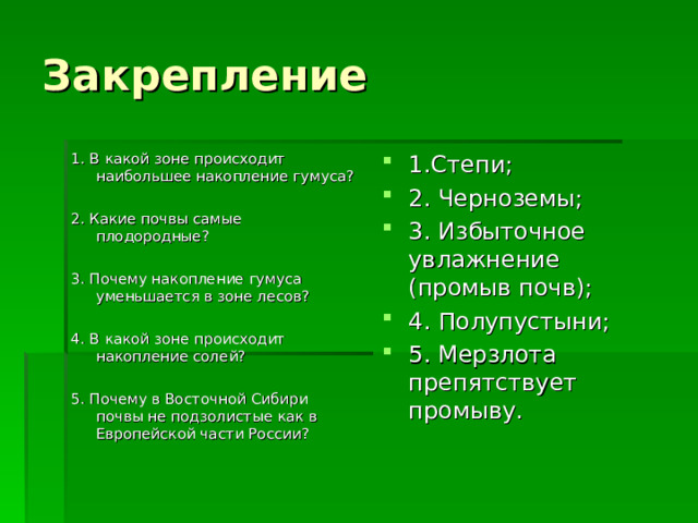 Закрепление 1. В какой зоне происходит наибольшее накопление гумуса? 2. Какие почвы самые плодородные? 3. Почему накопление гумуса уменьшается в зоне лесов? 4. В какой зоне происходит накопление солей? 5. Почему в Восточной Сибири почвы не подзолистые как в Европейской части России? 1.Степи; 2. Черноземы; 3. Избыточное увлажнение (промыв почв); 4. Полупустыни; 5. Мерзлота препятствует промыву.   