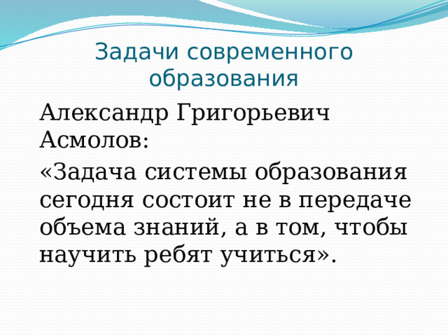 Задачи современного образования Александр Григорьевич Асмолов: «Задача системы образования сегодня состоит не в передаче объема знаний, а в том, чтобы научить ребят учиться». 