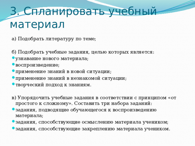 3. Спланировать учебный материал а) Подобрать литературу по теме; б) Подобрать учебные задания, целью которых является: узнавание нового материала; воспроизведение; применение знаний в новой ситуации; применение знаний в незнакомой ситуации; творческий подход к знаниям. в) Упорядочить учебные задания в соответствии с принципом «от простого к сложному». Составить три набора заданий: задания, подводящие обучающегося к воспроизведению материала; задания, способствующие осмыслению материала учеником; задания, способствующие закреплению материала учеником. 