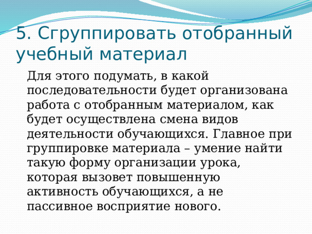 5. Сгруппировать отобранный учебный материал Для этого подумать, в какой последовательности будет организована работа с отобранным материалом, как будет осуществлена смена видов деятельности обучающихся. Главное при группировке материала – умение найти такую форму организации урока, которая вызовет повышенную активность обучающихся, а не пассивное восприятие нового. 