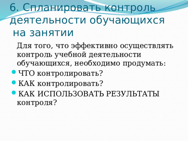 6. Спланировать контроль деятельности обучающихся  на занятии Для того, что эффективно осуществлять контроль учебной деятельности обучающихся, необходимо продумать: ЧТО контролировать? КАК контролировать? КАК ИСПОЛЬЗОВАТЬ РЕЗУЛЬТАТЫ контроля? 