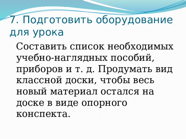 7. Подготовить оборудование для урока Составить список необходимых учебно-наглядных пособий, приборов и т. д. Продумать вид классной доски, чтобы весь новый материал остался на доске в виде опорного конспекта. 