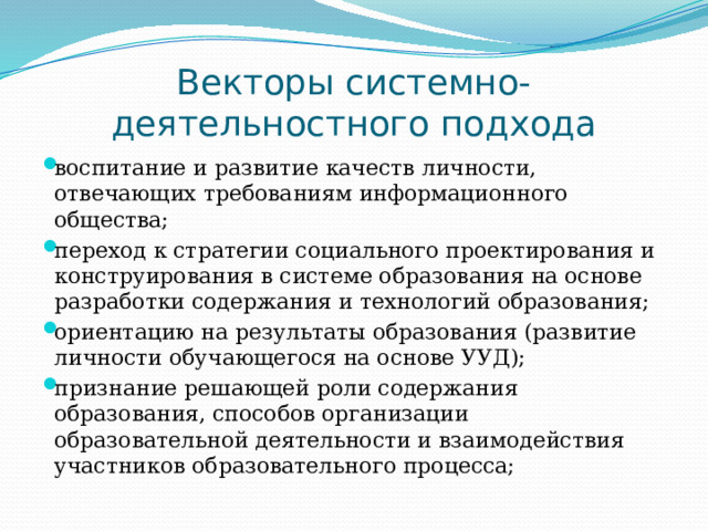Векторы системно-деятельностного подхода воспитание и развитие качеств личности, отвечающих требованиям информационного общества; переход к стратегии социального проектирования и конструирования в системе образования на основе разработки содержания и технологий образования; ориентацию на результаты образования (развитие личности обучающегося на основе УУД); признание решающей роли содержания образования, способов организации образовательной деятельности и взаимодействия участников образовательного процесса; 