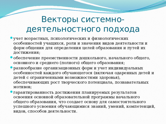 Векторы системно-деятельностного подхода учет возрастных, психологических и физиологических особенностей учащихся, роли и значения видов деятельности и форм общения для определения целей образования и путей их достижения; обеспечение преемственности дошкольного, начального общего, основного и среднего (полного) общего образования; разнообразие организационных форм и учет индивидуальных особенностей каждого обучающегося (включая одаренных детей и детей с ограниченными возможностями здоровья), обеспечивающих рост творческого потенциала, познавательных мотивов; гарантированность достижения планируемых результатов освоения основной образовательной программы начального общего образования, что создает основу для самостоятельного успешного усвоения обучающимися знаний, умений, компетенций, видов, способов деятельности. 