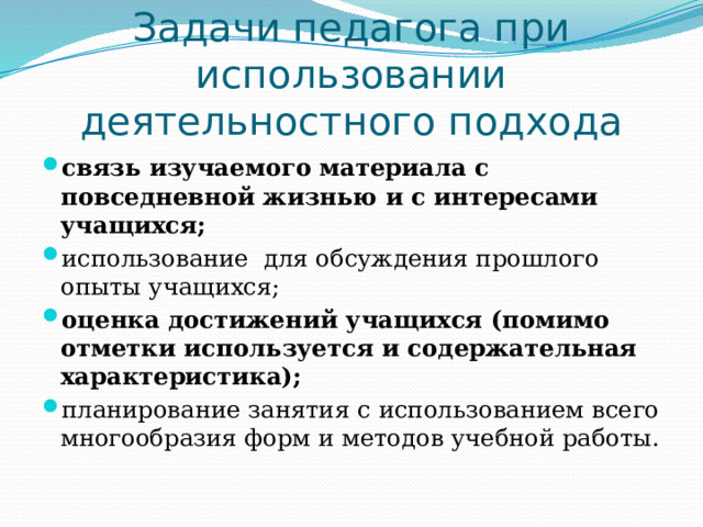 Задачи педагога при использовании деятельностного подхода связь изучаемого материала с повседневной жизнью и с интересами учащихся; использование для обсуждения прошлого опыты учащихся; оценка достижений учащихся (помимо отметки используется и содержательная характеристика); планирование занятия  с использованием всего многообразия форм и методов учебной работы. 