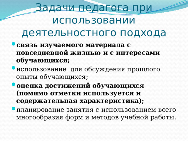 Задачи педагога при использовании деятельностного подхода связь изучаемого материала с повседневной жизнью и с интересами обучающихся; использование для обсуждения прошлого опыты обучающихся; оценка достижений обучающихся (помимо отметки используется и содержательная характеристика); планирование занятия  с использованием всего многообразия форм и методов учебной работы. 