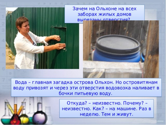 Зачем на Ольхоне на всех заборах жилых домов вырезаны отверстия? Вода – главная загадка острова Ольхон. Но островитянам воду привозят и через эти отверстия водовозка наливает в бочки питьевую воду.  Откуда? – неизвестно. Почему? – неизвестно. Как? – на машине. Раз в неделю. Тем и живут. 