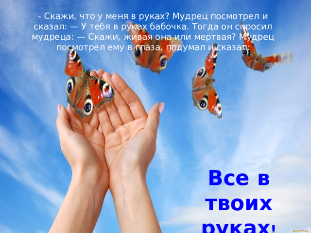 - Скажи, что у меня в руках? Мудрец посмотрел и сказал: — У тебя в руках бабочка. Тогда он спросил мудреца: — Скажи, живая она или мертвая? Мудрец посмотрел ему в глаза, подумал и сказал: Все в твоих руках ! 