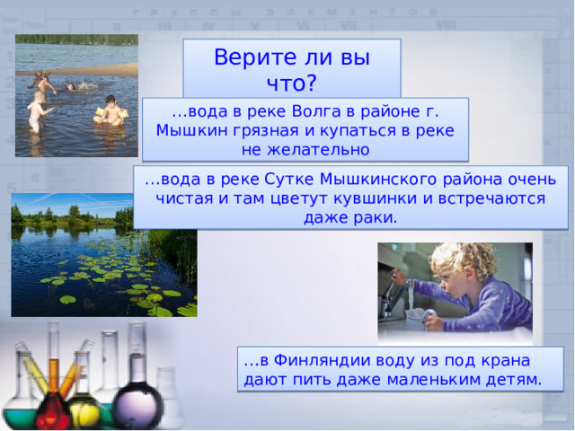 Верите ли вы что? … вода в реке Волга в районе г. Мышкин грязная и купаться в реке не желательно … вода в реке Сутке Мышкинского района очень чистая и там цветут кувшинки и встречаются даже раки. … в Финляндии воду из под крана дают пить даже маленьким детям. 
